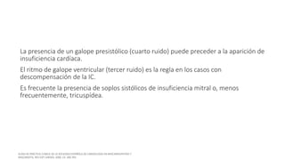 La presencia de un galope presistólico (cuarto ruido) puede preceder a la aparición de
insuficiencia cardíaca.
El ritmo de galope ventricular (tercer ruido) es la regla en los casos con
descompensación de la IC.
Es frecuente la presencia de soplos sistólicos de insuficiencia mitral o, menos
frecuentemente, tricuspídea.
 