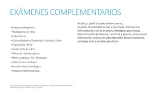 EXÁMENES COMPLEMENTARIOS
•Electrocardiograma
•Radiografía de Tórax
•Laboratorio
•Ecocardiograma/Ecodoppler Cardíaco Color
•Ergometría /PECP
•Holter ECG de 24 hs
•Técnicas radioisotópicas
•RMN Cardíaca / TAC Multislice
•Cateterismo cardíaco
•Estudio electrofisiológico
•Biopsia endomiocárdica
Analítica: perfil tiroideo y hierro sérico.
pruebas de laboratorio más específicas: anticuerpos
antinucleares y otras pruebas serológicas para lupus,
determinación de tiamina, carnitina y selenio, anticuerpos
antimiosina, evaluación para descartar feocromocitoma,
serología viral y pruebas genéticas.
 