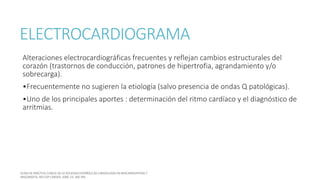 ELECTROCARDIOGRAMA
Alteraciones electrocardiográficas frecuentes y reflejan cambios estructurales del
corazón (trastornos de conducción, patrones de hipertrofia, agrandamiento y/o
sobrecarga).
•Frecuentemente no sugieren la etiología (salvo presencia de ondas Q patológicas).
•Uno de los principales aportes : determinación del ritmo cardíaco y el diagnóstico de
arritmias.
 