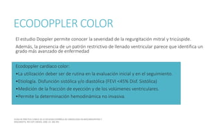 ECODOPPLER COLOR
El estudio Doppler permite conocer la severidad de la regurgitación mitral y tricúspide.
Además, la presencia de un patrón restrictivo de llenado ventricular parece que identifica un
grado más avanzado de enfermedad
Ecodoppler cardíaco color:
•La utilización deber ser de rutina en la evaluación inicial y en el seguimiento.
•Etiología. Disfunción sistólica y/o diastólica (FEVI <45% Disf. Sistólica)
•Medición de la fracción de eyección y de los volúmenes ventriculares.
•Permite la determinación hemodinámica no invasiva.
 