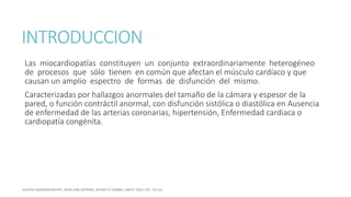INTRODUCCION
Las miocardiopatías constituyen un conjunto extraordinariamente heterogéneo
de procesos que sólo tienen en común que afectan el músculo cardíaco y que
causan un amplio espectro de formas de disfunción del mismo.
Caracterizadas por hallazgos anormales del tamaño de la cámara y espesor de la
pared, o función contráctil anormal, con disfunción sistólica o diastólica en Ausencia
de enfermedad de las arterias coronarias, hipertensión, Enfermedad cardiaca o
cardiopatía congénita.
 