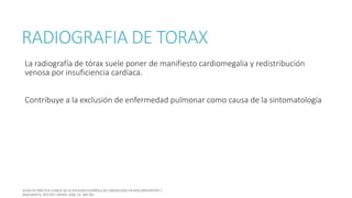 RADIOGRAFIA DE TORAX
La radiografía de tórax suele poner de manifiesto cardiomegalia y redistribución
venosa por insuficiencia cardíaca.
Contribuye a la exclusión de enfermedad pulmonar como causa de la sintomatología
 