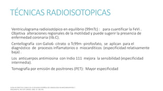 TÉCNICAS RADIOISOTOPICAS
Ventriculograma radioisotópico en equilibrio (99mTc) : para cuantificar la FeVi .
Objetiva alteraciones regionales de la motilidad y puede sugerir la presencia de
enfermedad coronaria (IIb.C).
Centellografía con Galio6- citrato o Tc99m -pirofosfato, se aplican para el
diagnóstico de procesos inflamatorios o miocardíticos (especificidad relativamente
baja) .
Los anticuerpos antimiosina con Indio 111 mejora la sensibilidad (especificidad
intermedia).
Tomografía por emisión de positrones (PET): Mayor especificidad
 