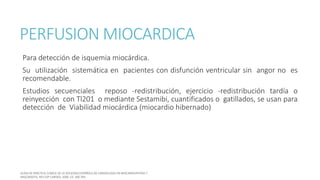 PERFUSION MIOCARDICA
Para detección de isquemia miocárdica.
Su utilización sistemática en pacientes con disfunción ventricular sin angor no es
recomendable.
Estudios secuenciales reposo -redistribución, ejercicio -redistribución tardía o
reinyección con Tl201 o mediante Sestamibi, cuantificados o gatillados, se usan para
detección de Viabilidad miocárdica (miocardio hibernado)
 