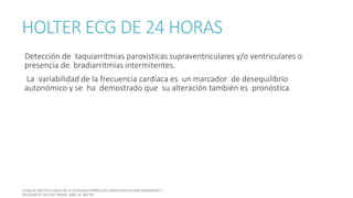 HOLTER ECG DE 24 HORAS
Detección de taquiarritmias paroxísticas supraventriculares y/o ventriculares o
presencia de bradiarritmias intermitentes.
La variabilidad de la frecuencia cardíaca es un marcador de desequilibrio
autonómico y se ha demostrado que su alteración también es pronóstica
 