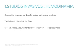 ESTUDIOS INVASIVOS : HEMODINAMIA
Diagnóstico en presencia de enfermedad pulmonar o hepática.
Candidatos a trasplante cardíaco.
Manejo terapéutico, mediante lo que se denomina terapia ajustada.
 