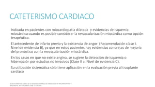 CATETERISMO CARDIACO
Indicada en pacientes con miocardiopatía dilatada y evidencias de isquemia
miocárdica cuando es posible considerar la revascularización miocárdica como opción
terapéutica.
El antecedente de infarto previo y la existencia de angor (Recomendación clase I.
Nivel de evidencia B), ya que en estos pacientes hay evidencias concretas de mejoría
del pronóstico con la revascularización miocárdica.
En los casos en que no existe angina, se sugiere la detección de isquemia o
hibernación por estudios no invasivos (Clase II a. Nivel de evidencia C).
Su utilización sistemática sólo tiene aplicación en la evaluación previa al trasplante
cardíaco
 
