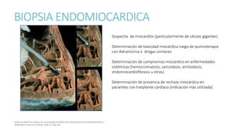 BIOPSIA ENDOMIOCARDICA
Sospecha de miocarditis (particularmente de células gigantes)
Determinación de toxicidad miocárdica luego de quimioterapia
con Adriamicina o drogas similares
Determinación de compromiso miocárdico en enfermedades
sistémicas (hemocromatosis, sarcoidosis, amiloidosis,
endomiocardiofibrosis u otras).
Determinación de presencia de rechazo miocárdico en
pacientes con trasplante cardíaco (indicación más utilizada).
 