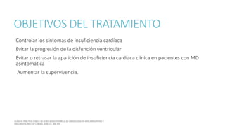 OBJETIVOS DEL TRATAMIENTO
Controlar los síntomas de insuficiencia cardíaca
Evitar la progresión de la disfunción ventricular
Evitar o retrasar la aparición de insuficiencia cardíaca clínica en pacientes con MD
asintomática
Aumentar la supervivencia.
 
