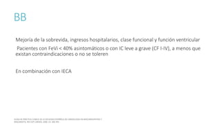 BB
Mejoría de la sobrevida, ingresos hospitalarios, clase funcional y función ventricular
Pacientes con FeVi < 40% asintomáticos o con IC leve a grave (CF I-IV), a menos que
existan contraindicaciones o no se toleren
En combinación con IECA
 