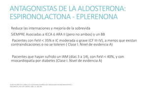 ANTAGONISTAS DE LA ALDOSTERONA:
ESPIRONOLACTONA - EPLERENONA
Reduce las internaciones y mejoría de la sobrevida
SIEMPRE Asociadas a IECA ó ARA II (pero no ambos) y un BB
Pacientes con FeVi < 35% e IC moderada o grave (CF III-IV), a menos que existan
contraindicaciones o no se toleren ( Clase I. Nivel de evidencia A)
Pacientes que hayan sufrido un IAM (días 3 a 14), con FeVi < 40%, y con
miocardiopatía por diabetes (Clase I. Nivel de evidencia A)
 