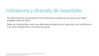 Hidralazina y dinitrato de isosorbide.
No debe utilizarse en pacientes con insuficiencia cardíaca en los que no se hayan
probado antes los IECA.
Debe ser considerada como una alternativa terapéutica en pacientes con intolerancia
a los IECA, hipotensión o insuficiencia renal.
 