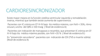 CARDIORESINCRONIZADOR
Existe mayor mejora en la función sistólica ventricular izquierda y remodelación
inversa, mientras que también existe aumento de supervivencia.
Pacientes con IC crónica en CF III-IV bajo tto médico máximo, con FeVi < 35%, ritmo
sinusal y ancho del QRS ≥ 150 mseg ( Nivel de evidencia A)
Pacientes con indicación de marcapasos o recambio, que presentan IC crónica en CF
III-IV bajo tto médico máximo posible, con FeVi <35 % ( Nivel de evidencia B )
En “prevención secundaria”: pacientes con indicación de CDI (TVS o muerte súbita)
(Nivel de evidencia A)
 