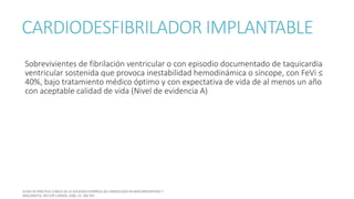 CARDIODESFIBRILADOR IMPLANTABLE
Sobrevivientes de fibrilación ventricular o con episodio documentado de taquicardia
ventricular sostenida que provoca inestabilidad hemodinámica o síncope, con FeVi ≤
40%, bajo tratamiento médico óptimo y con expectativa de vida de al menos un año
con aceptable calidad de vida (Nivel de evidencia A)
 