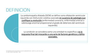 DEFINICION
La cardiomiopatía dilatada (DCM) se define como dilatación ventricular
izquierda con Disfunción sistólica asociada en ausencia de patología que
justifique su evolución (enfermedad coronaria, enfermedad arterial o
sobrecarga anormal proporcional al grado de deterioro del ventrículo
izquierdo).
La condición se considera como una entidad no específica y es la
respuesta final del miocardio a una serie de factores genéticos y daños
asociados.
 