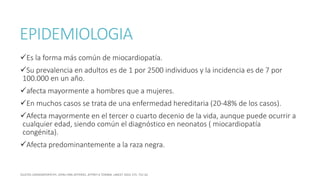 EPIDEMIOLOGIA
Es la forma más común de miocardiopatía.
Su prevalencia en adultos es de 1 por 2500 individuos y la incidencia es de 7 por
100.000 en un año.
afecta mayormente a hombres que a mujeres.
En muchos casos se trata de una enfermedad hereditaria (20-48% de los casos).
Afecta mayormente en el tercer o cuarto decenio de la vida, aunque puede ocurrir a
cualquier edad, siendo común el diagnóstico en neonatos ( miocardiopatía
congénita).
Afecta predominantemente a la raza negra.
 