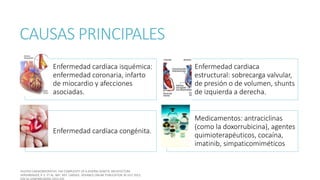 CAUSAS PRINCIPALES
Enfermedad cardíaca isquémica:
enfermedad coronaria, infarto
de miocardio y afecciones
asociadas.
Enfermedad cardiaca
estructural: sobrecarga valvular,
de presión o de volumen, shunts
de izquierda a derecha.
Enfermedad cardíaca congénita.
Medicamentos: antraciclinas
(como la doxorrubicina), agentes
quimioterapéuticos, cocaína,
imatinib, simpaticomiméticos
 