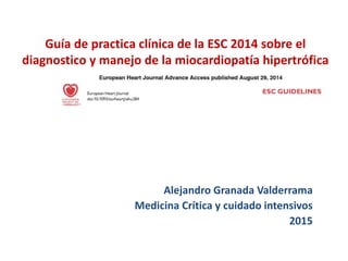 Guía de practica clínica de la ESC 2014 sobre el
diagnostico y manejo de la miocardiopatía hipertrófica
Alejandro Granada Valderrama
Medicina Crítica y cuidado intensivos
2015
 