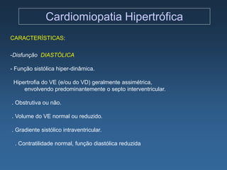 Cardiomiopatia Hipertrófica
CARACTERÍSTICAS:


-Disfunção DIASTÓLICA

- Função sistólica hiper-dinâmica.

 Hipertrofia do VE (e/ou do VD) geralmente assimétrica,
     envolvendo predominantemente o septo interventricular.

. Obstrutiva ou não.

. Volume do VE normal ou reduzido.

. Gradiente sistólico intraventricular.

 . Contratilidade normal, função diastólica reduzida
 