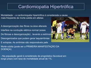 Cardiomiopatia Hipertrófica
Mortalidade: - a cardiomiopatia hipertrófica é considerada a causa
mais freqüente de morte súbita em atletas


A desorganização das fibras na área alterada
Interfere na condução elétrica normal (areas
De fibrose e desorganização) , levando a estímulos
Desorganizados que podem gerar taquiarritmias
E ectopias. As arritmias são responsáveis pela
Morte súbita (pode ser a PRIMEIRA MANIFESTAÇÃO DA
DOENÇA)


- Na população geral é considerada de prognóstico favorável em
longo prazo com taxa de mortalidade anual de 1%.
 