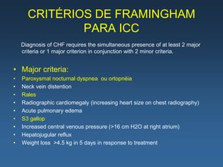 CRITÉRIOS DE FRAMINGHAM
              PARA ICC
    Diagnosis of CHF requires the simultaneous presence of at least 2 major
    criteria or 1 major criterion in conjunction with 2 minor criteria.


• Major criteria:
•   Paroxysmal nocturnal dyspnea ou ortopnéia
•   Neck vein distention
•   Rales
•   Radiographic cardiomegaly (increasing heart size on chest radiography)
•   Acute pulmonary edema
•   S3 gallop
•   Increased central venous pressure (>16 cm H2O at right atrium)
•   Hepatojugular reflux
•   Weight loss >4.5 kg in 5 days in response to treatment
 