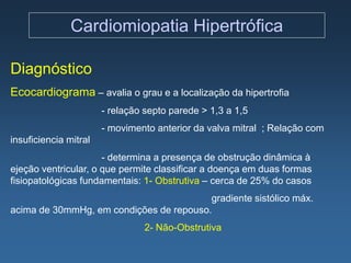 Cardiomiopatia Hipertrófica

Diagnóstico
Ecocardiograma – avalia o grau e a localização da hipertrofia
                       - relação septo parede > 1,3 a 1,5
                       - movimento anterior da valva mitral ; Relação com
insuficiencia mitral
                      - determina a presença de obstrução dinâmica à
ejeção ventricular, o que permite classificar a doença em duas formas
fisiopatológicas fundamentais: 1- Obstrutiva – cerca de 25% do casos
                                         gradiente sistólico máx.
acima de 30mmHg, em condições de repouso.
                                2- Não-Obstrutiva
 