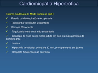 Cardiomiopatia Hipertrófica
Fatores preditores de Morte Súbita na CMH:
   Parada cardiorespiratória recuperada
   Taquicardia Ventricular Sustentada
   Síncope Recorrente
    Taquicardia ventricular não-sustentada
    Genótipo de risco ou de morte súbita em dois ou mais parentes de
primeiro grau
    Jovens
    Hipertrofia ventricular acima de 30 mm, principalmente em jovens
    Resposta hipotensora ao exercício
 