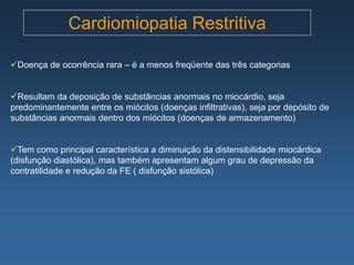 Cardiomiopatia Restritiva

Doença de ocorrência rara – é a menos freqüente das três categorias


Resultam da deposição de substâncias anormais no miocárdio, seja
predominantemente entre os miócitos (doenças infiltrativas), seja por depósito de
substâncias anormais dentro dos miócitos (doenças de armazenamento)


Tem como principal característica a diminuição da distensibilidade miocárdica
(disfunção diastólica), mas também apresentam algum grau de depressão da
contratilidade e redução da FE ( disfunção sistólica)
 