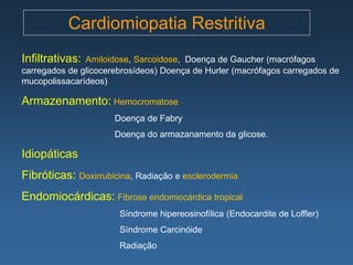 Cardiomiopatia Restritiva
Infiltrativas: Amiloidose, Sarcoidose, Doença de Gaucher (macrófagos
carregados de glicocerebrosídeos) Doença de Hurler (macrófagos carregados de
mucopolissacarídeos)

Armazenamento: Hemocromatose
                      Doença de Fabry
                      Doença do armazanamento da glicose.

Idiopáticas
Fibróticas: Doxirrubicina, Radiação e esclerodermia
Endomiocárdicas: Fibrose endomiocárdica tropical
                       Síndrome hipereosinofílica (Endocardite de Loffler)
                       Síndrome Carcinóide
                       Radiação
 