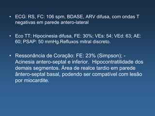 • ECG: RS, FC: 106 spm, BDASE, ARV difusa, com ondas T
  negativas em parede antero-lateral

• Eco TT: Hipocinesia difusa, FE: 30%; VEs: 54; VEd: 63; AE:
  60; PSAP: 50 mmHg.Refluxos mitral discreto.


• Ressonância de Coração: FE: 23% (Simpson); -
  Acinesia antero-septal e inferior. Hipocontratilidade dos
  demais segmentos. Área de realce tardio em parede
  ântero-septal basal, podendo ser compatível com lesão
  por miocardite.
 