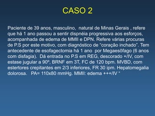 CASO 2
Paciente de 39 anos, masculino, natural de Minas Gerais , refere
que há 1 ano passou a sentir dispnéia progressiva aos esforços,
acompanhada de edema de MMII e DPN. Refere várias procuras
de P.S por este motivo, com diagnóstico de “coração inchado”. Tem
antecedente de esofagectomia há 1 ano por Megaesôfago (6 anos
com disfagia). Dá entrada no P.S em REG, descorado +/IV, com
estase jugular a 90º, BRNF em 3T, FC de 120 bpm. MVBD, com
estertores crepitantes em 2/3 inferiores, FR 30 ipm. Hepatomegalia
dolorosa. PA= 110x80 mmHg. MMII: edema +++/IV “
 