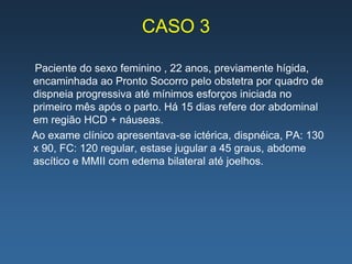 CASO 3

Paciente do sexo feminino , 22 anos, previamente hígida,
encaminhada ao Pronto Socorro pelo obstetra por quadro de
dispneia progressiva até mínimos esforços iniciada no
primeiro mês após o parto. Há 15 dias refere dor abdominal
em região HCD + náuseas.
Ao exame clínico apresentava-se ictérica, dispnéica, PA: 130
x 90, FC: 120 regular, estase jugular a 45 graus, abdome
ascítico e MMII com edema bilateral até joelhos.
 