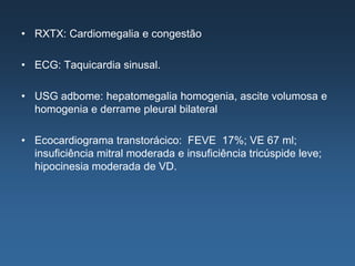 • RXTX: Cardiomegalia e congestão

• ECG: Taquicardia sinusal.

• USG adbome: hepatomegalia homogenia, ascite volumosa e
  homogenia e derrame pleural bilateral

• Ecocardiograma transtorácico: FEVE 17%; VE 67 ml;
  insuficiência mitral moderada e insuficiência tricúspide leve;
  hipocinesia moderada de VD.
 