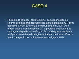 CASO 4


• Paciente de 58 anos, sexo feminino, com diagnóstico de
  linfoma de baixo grau foi submetida a quimioterapia (QT) com
  esquema CHOP que incluía doxorrubicina em 2008. Dois
  meses após a última dose de QT, a paciente queixou-se de
  cansaço e dispnéia aos esforços. Ecocardiograma realizado
  na época constatava disfunção ventricular, de forma difusa, e
  fração de ejeção do ventrículo esquerdo igual a 40%.
 