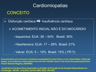 Cardiomiopatias
      CONCEITO
    Disfunção cardíaca                        Insuficiência cardíaca

          ACOMETIMENTO INICIAL NÃO É DO MIOCÁRDIO

              - Isquemica: EUA: 38 – 54% Brasil: 30%

              - Hipertensiva: EUA: 17 – 28% Brasil: 21%

              - Valvar: EUA: 5 – 10% Brasil: 15% ( FR !!)

Characteristics and outcomes of patients hospitalized for heart failure in the United States: Rationale,
design, and preliminary observations from the first 100,000 cases in the Acute Decompensated Heart
Failure National Registry (ADHERE)

Insuficiência Cardíaca Descompensada na Unidade de Emergência de Hospital Especializado em
Cardiologia. INCOR: (Arq Bras Cardiol 2008; 90(6): 400-406)
 