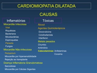 CARDIOMIOPATIA DILATADA
                                      CAUSAS
   Inflamatórias                         Tóxicas
Miocardite Infecciosa                Álcool
 Viral                               Agentes Quimioterápicos
 Riquétsias
                                     Doxorubicina
 Bacteriana
                                     Ciclofosfamida
 Micobactérias
                                     Interferon
 Espiroquetas
                                     Metais pesados
 Parasita
                                     Chumbo
 Fungos
                                     Antimônio
Miocardite Não-Infecciosa
                                     Catecolaminas: Anfetaminas
 Peripartum                                         Cocaína
 Miocardite por hipersensibilidade
 Rejeição ao transplante
Doença Inflamatoria Granulomatosa
 Sarcoidose
 Miocardite por Células Gigantes
 