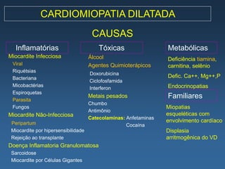 CARDIOMIOPATIA DILATADA
                                      CAUSAS
   Inflamatórias                         Tóxicas                  Metabólicas
Miocardite Infecciosa                Álcool                       Deficiência tiamina,
 Viral                               Agentes Quimioterápicos      carnitina, selênio
 Riquétsias
                                     Doxorubicina
 Bacteriana                                                       Defic. Ca++, Mg++,P
                                     Ciclofosfamida
 Micobactérias                                                    Endocrinopatias
                                     Interferon
 Espiroquetas
 Parasita
                                     Metais pesados               Familiares
                                     Chumbo
 Fungos                                                           Miopatias
                                     Antimônio
Miocardite Não-Infecciosa                                         esqueléticas com
                                     Catecolaminas: Anfetaminas
 Peripartum                                                       envolvimento cardíaco
                                                    Cocaína
 Miocardite por hipersensibilidade                                Displasia
 Rejeição ao transplante                                          arritmogênica do VD
Doença Inflamatoria Granulomatosa
 Sarcoidose
 Miocardite por Células Gigantes
 