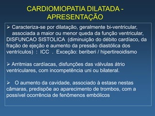 CARDIOMIOPATIA DILATADA -
            APRESENTAÇÃO
 Caracteriza-se por dilatação, geralmente bi-ventricular,
   associada a maior ou menor queda da função ventricular,
DISFUNCAO SISTOLICA (diminuição do débito cardíaco, da
fração de ejeção e aumento da pressão diastólica dos
ventrículos) : ICC . Exceção: beriberi / hipertireoidismo

 Arritmias cardíacas, disfunções das válvulas átrio
ventriculares, com incompetência uni ou bilateral.

 O aumento da cavidade, associado à estase nestas
câmaras, predispõe ao aparecimento de trombos, com a
possível ocorrência de fenômenos embólicos
 