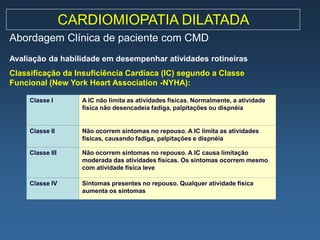 CARDIOMIOPATIA DILATADA
Abordagem Clínica de paciente com CMD
Avaliação da habilidade em desempenhar atividades rotineiras
Classificação da Insuficiência Cardíaca (IC) segundo a Classe
Funcional (New York Heart Association -NYHA):

     Classe I       A IC não limita as atividades físicas. Normalmente, a atividade
                    física não desencadeia fadiga, palpitações ou dispnéia


     Classe II      Não ocorrem sintomas no repouso. A IC limita as atividades
                    físicas, causando fadiga, palpitações e dispnéia

     Classe III     Não ocorrem sintomas no repouso. A IC causa limitação
                    moderada das atividades físicas. Os sintomas ocorrem mesmo
                    com atividade física leve

     Classe IV      Sintomas presentes no repouso. Qualquer atividade física
                    aumenta os sintomas
 