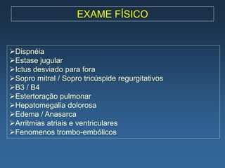 EXAME FÍSICO


Dispnéia
Estase jugular
Ictus desviado para fora
Sopro mitral / Sopro tricúspide regurgitativos
B3 / B4
Estertoração pulmonar
Hepatomegalia dolorosa
Edema / Anasarca
Arritmias atriais e ventriculares
Fenomenos trombo-embólicos
 