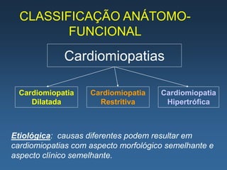 CLASSIFICAÇÃO ANÁTOMO-
         FUNCIONAL
             Cardiomiopatias

 Cardiomiopatia     Cardiomiopatia    Cardiomiopatia
    Dilatada          Restritiva       Hipertrófica



Etiológica: causas diferentes podem resultar em
cardiomiopatias com aspecto morfológico semelhante e
aspecto clínico semelhante.
 