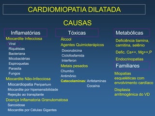 CARDIOMIOPATIA DILATADA
                                      CAUSAS
   Inflamatórias                         Tóxicas                  Metabólicas
Miocardite Infecciosa                Álcool                       Deficiência tiamina,
 Viral                               Agentes Quimioterápicos      carnitina, selênio
 Riquétsias
                                     Doxorubicina
 Bacteriana                                                       Defic. Ca++, Mg++,P
                                     Ciclofosfamida
 Micobactérias                                                    Endocrinopatias
                                     Interferon
 Espiroquetas
 Parasita
                                     Metais pesados               Familiares
                                     Chumbo
 Fungos                                                           Miopatias
                                     Antimônio
Miocardite Não-Infecciosa                                         esqueléticas com
                                     Catecolaminas: Anfetaminas
 Miocardiopatia Peripartum                                        envolvimento cardíaco
                                                    Cocaína
 Miocardite por hipersensibilidade                                Displasia
 Rejeição ao transplante                                          arritmogênica do VD
Doença Inflamatoria Granulomatosa
 Sarcoidose
 Miocardite por Células Gigantes
 