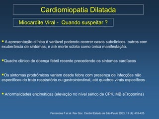 Cardiomiopatia Dilatada
          Miocardite Viral - Quando suspeitar ?


 A apresentação clínica é variável podendo ocorrer casos subclínicos, outros com
exuberância de sintomas, e até morte súbita como única manifestação.


Quadro clínico de doença febril recente precedendo os sintomas cardíacos

Os sintomas prodrômicos variam desde febre com presença de infecções não
específicas do trato respiratório ou gastrointestinal, até quadros virais específicos


 Anormalidades enzimáticas (elevação no nível sérico de CPK, MB eTroponina)


                            Fernandes F et al. Rev Soc Cardiol Estado de São Paulo 2003; 13 (4): 418-425.
 