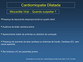 Cardiomiopatia Dilatada
         Miocardite Viral - Quando suspeitar ?

Presença de taquicardia desproporcional ao quadro febril

 Ausência de lesão cardíaca prévia

 Aparecimento súbito de arritmias ou distúrbio de condução

 Presença de aumento da área cardíaca ou sintomas de Insufic. Cardíaca (IC)                         sem
causa aparente


 Dor torácica e IC em pacientes jovens

                          Fernandes F et al. Rev Soc Cardiol Estado de São Paulo 2003; 13 (4): 418-425.
 