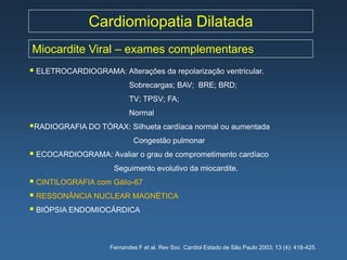 Cardiomiopatia Dilatada
Miocardite Viral – exames complementares
 ELETROCARDIOGRAMA: Alterações da repolarização ventricular.
                           Sobrecargas; BAV; BRE; BRD;
                           TV; TPSV; FA;
                           Normal
RADIOGRAFIA DO TÓRAX: Silhueta cardíaca normal ou aumentada
                            Congestão pulmonar
 ECOCARDIOGRAMA: Avaliar o grau de comprometimento cardíaco
                      Seguimento evolutivo da miocardite.
 CINTILOGRAFIA com Gálio-67
 RESSONÂNCIA NUCLEAR MAGNÉTICA
 BIÓPSIA ENDOMIOCÁRDICA


                    Fernandes F et al. Rev Soc Cardiol Estado de São Paulo 2003; 13 (4): 418-425.
 