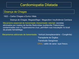Cardiomiopatia Dilatada
  Doença de Chagas
 1922 – Carlos Chagas e Eurico Vilela
        Doença de Chagas: Megaesôfago/ Megacólon/ Insuficiência Cardíaca
Mecanismo essencial de transmissão (transmissão vetorial): excretas
eliminados por insetos da família Reduviidae (subfamília Triatominae),
contaminadas com o Trypanossoma cruzi, permitem sua inoculação no local
da picada hematófaga.

Mecanismos adicionais de transmissão: Vertical (transplacentária – Congênita)
                                        Transplante de Órgãos
                                        Transfusão Sangüinea
                                        ORAL: caldo de cana / açai fresco.
 