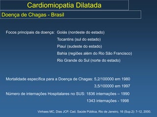 Cardiomiopatia Dilatada
Doença de Chagas - Brasil


 Focos principais da doença: Goiás (nordeste do estado)
                               Tocantins (sul do estado)
                               Piauí (sudeste do estado)
                               Bahia (regiões além do Rio São Francisco)
                               Rio Grande do Sul (norte do estado)



 Mortalidade específica para a Doença de Chagas: 5,2/100000 em 1980
                                                          3,5/100000 em 1997
 Número de internações Hospitalares no SUS: 1836 internações – 1990
                                                    1343 internações - 1998

                  Vinhaes MC, Dias JCP. Cad. Saúde Pública, Rio de Janeiro, 16 (Sup.2): 7-12, 2000.
 