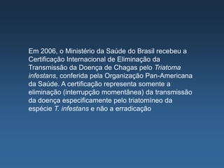 Em 2006, o Ministério da Saúde do Brasil recebeu a
Certificação Internacional de Eliminação da
Transmissão da Doença de Chagas pelo Triatoma
infestans, conferida pela Organização Pan-Americana
da Saúde. A certificação representa somente a
eliminação (interrupção momentânea) da transmissão
da doença especificamente pelo triatomíneo da
espécie T. infestans e não a erradicação
 