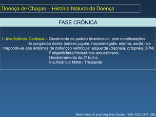 Doença de Chagas – História Natural da Doença

                                FASE CRÔNICA


1- Insuficiência Cardíaca – Geralmente de padrão biventricular, com manifestações
                de congestão direita (estase jugular, hepatomegalia, edema, ascite) so-
brepondo-se aos sintomas de disfunção ventricular esquerda (dispnéia, ortopnéia,DPN)
                            Fatigabilidade/Intolerância aos esforços;
                            Desdobramento da 2ª bulha
                            Insuficiência Mitral / Tricúspide




                                          Marin-Neto JA et al. Arq Bras Cardiol 1999; 72(3): 247- 263.
 