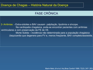 Doença de Chagas – História Natural da Doença

                                FASE CRÔNICA


2- Arritmias - Extra-sístoles e BAV causam palpitação, lipotimia e síncope.
                Na cardiopatia chagásica, pode-se encontrar pacientes com arritmias
ventriculares e com preservação da FE de VE.
                Morte Súbita – incidência não determinada para a população chagásica
         (taquicardia que degenera para FV e, menos freqüente, BAV completo/assistolia.




                                          Marin-Neto JA et al. Arq Bras Cardiol 1999; 72(3): 247- 263.
 
